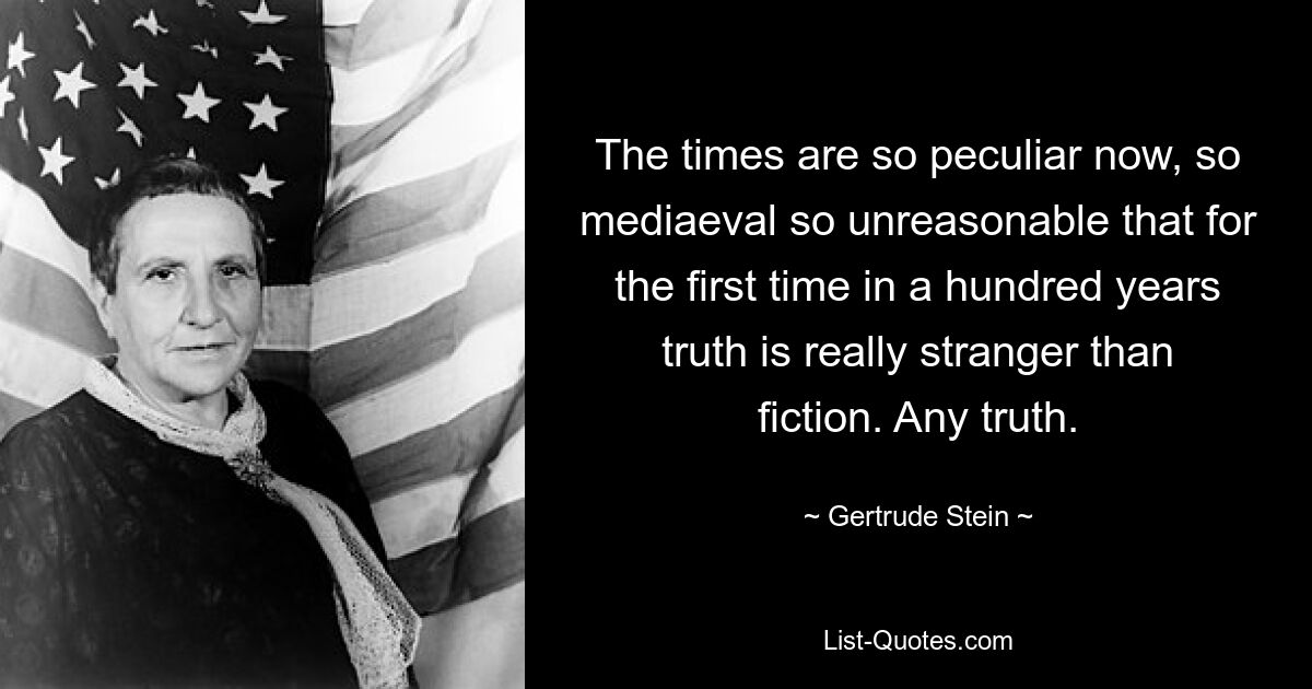 The times are so peculiar now, so mediaeval so unreasonable that for the first time in a hundred years truth is really stranger than fiction. Any truth. — © Gertrude Stein