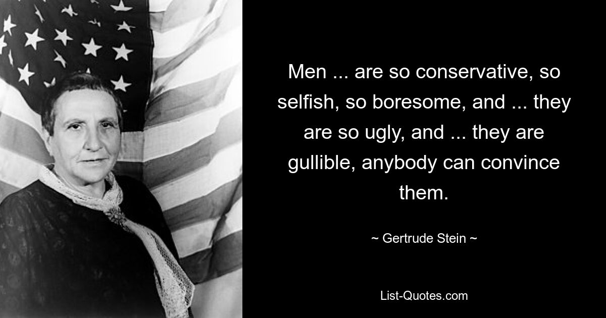 Men ... are so conservative, so selfish, so boresome, and ... they are so ugly, and ... they are
gullible, anybody can convince them. — © Gertrude Stein