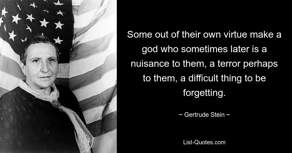 Some out of their own virtue make a god who sometimes later is a nuisance to them, a terror perhaps to them, a difficult thing to be forgetting. — © Gertrude Stein