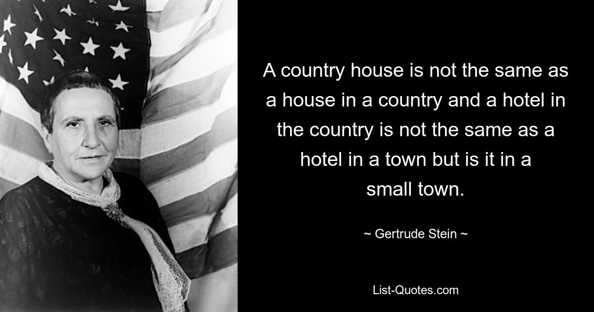 A country house is not the same as a house in a country and a hotel in the country is not the same as a hotel in a town but is it in a small town. — © Gertrude Stein