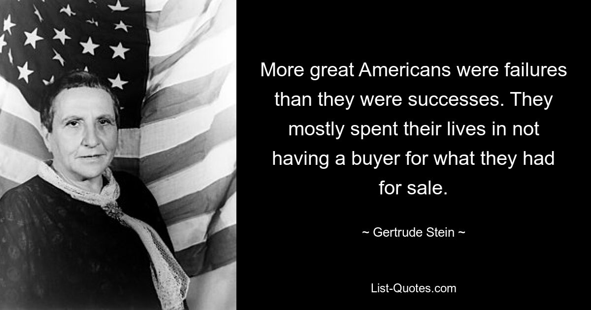 More great Americans were failures than they were successes. They mostly spent their lives in not having a buyer for what they had for sale. — © Gertrude Stein