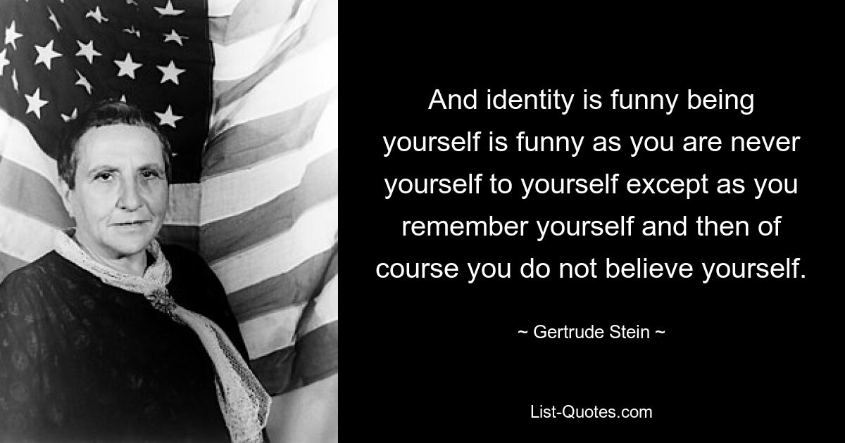 And identity is funny being yourself is funny as you are never yourself to yourself except as you remember yourself and then of course you do not believe yourself. — © Gertrude Stein