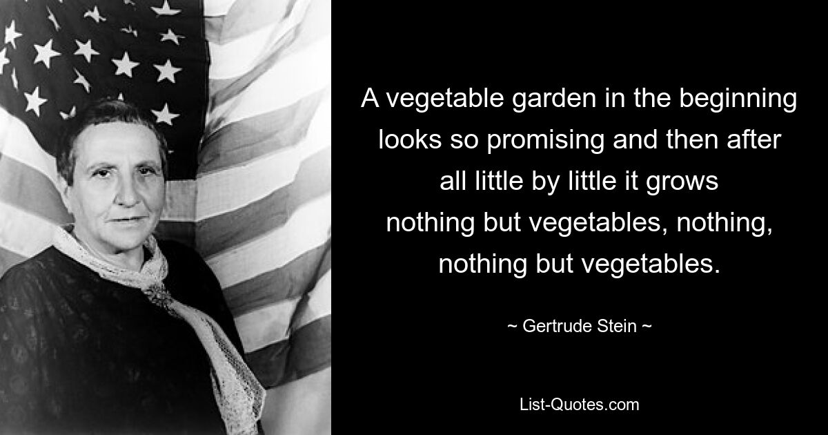 A vegetable garden in the beginning looks so promising and then after all little by little it grows nothing but vegetables, nothing, nothing but vegetables. — © Gertrude Stein