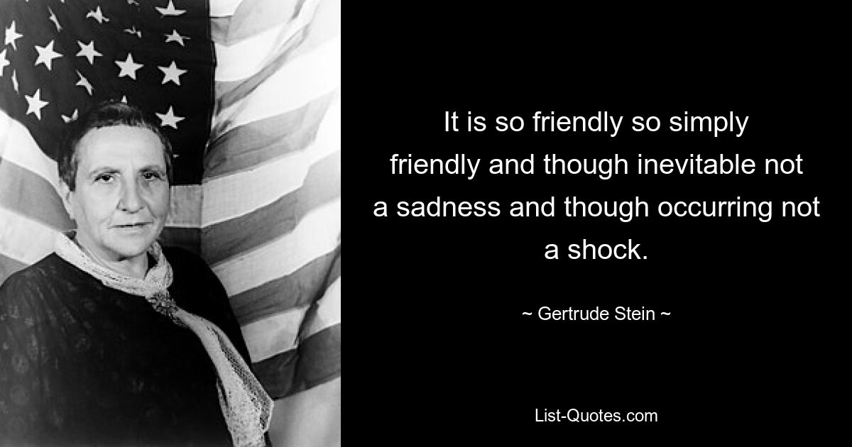 It is so friendly so simply friendly and though inevitable not a sadness and though occurring not a shock. — © Gertrude Stein