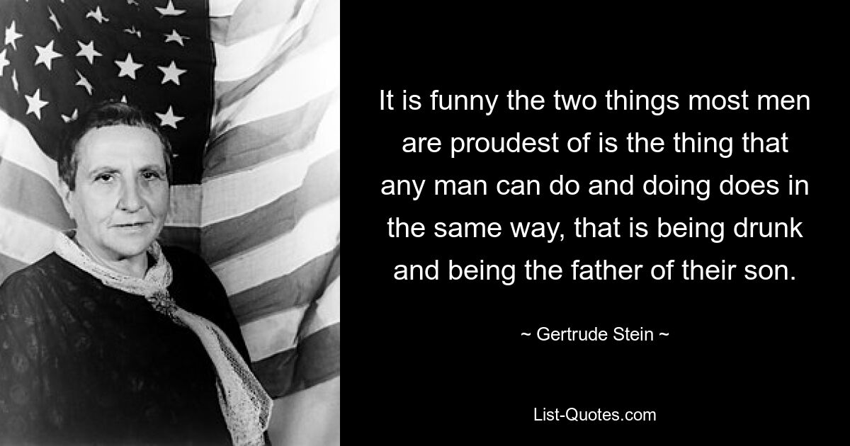 It is funny the two things most men are proudest of is the thing that any man can do and doing does in the same way, that is being drunk and being the father of their son. — © Gertrude Stein