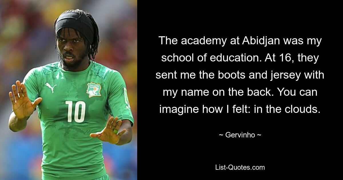 The academy at Abidjan was my school of education. At 16, they sent me the boots and jersey with my name on the back. You can imagine how I felt: in the clouds. — © Gervinho