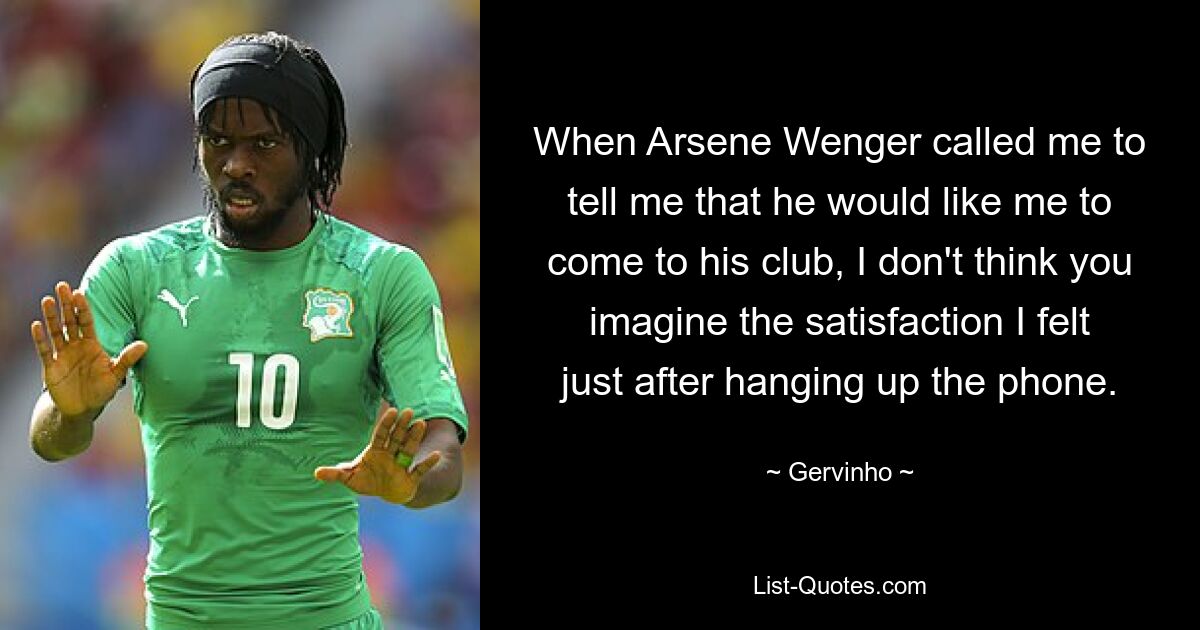 When Arsene Wenger called me to tell me that he would like me to come to his club, I don't think you imagine the satisfaction I felt just after hanging up the phone. — © Gervinho