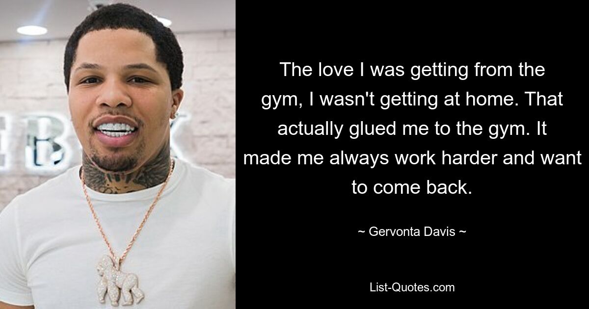 The love I was getting from the gym, I wasn't getting at home. That actually glued me to the gym. It made me always work harder and want to come back. — © Gervonta Davis