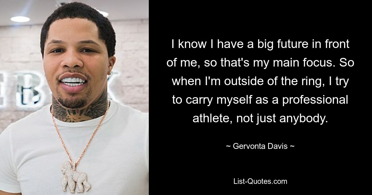 I know I have a big future in front of me, so that's my main focus. So when I'm outside of the ring, I try to carry myself as a professional athlete, not just anybody. — © Gervonta Davis