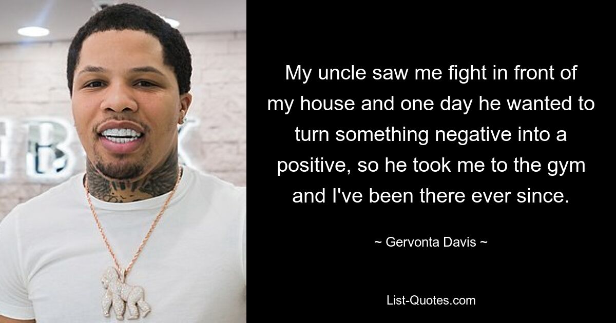 My uncle saw me fight in front of my house and one day he wanted to turn something negative into a positive, so he took me to the gym and I've been there ever since. — © Gervonta Davis