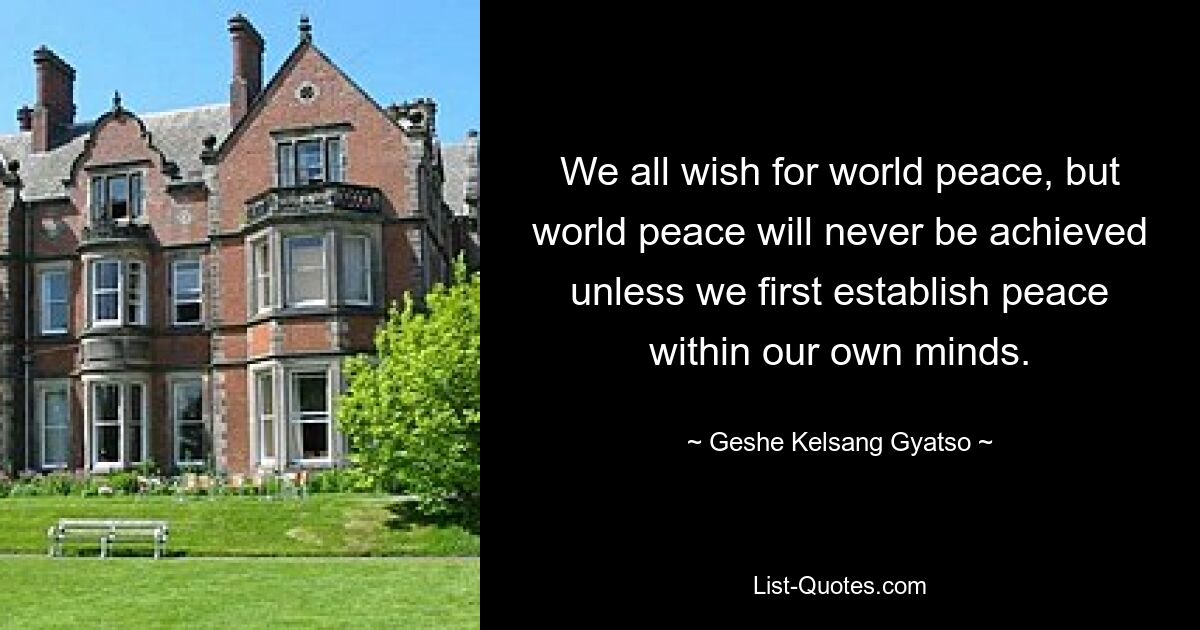 We all wish for world peace, but world peace will never be achieved unless we first establish peace within our own minds. — © Geshe Kelsang Gyatso