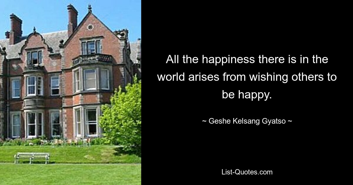 All the happiness there is in the world arises from wishing others to be happy. — © Geshe Kelsang Gyatso