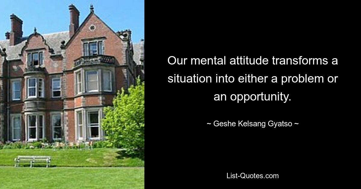 Our mental attitude transforms a situation into either a problem or an opportunity. — © Geshe Kelsang Gyatso