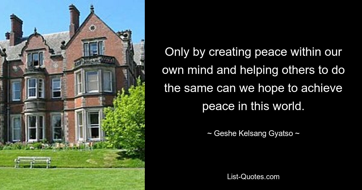 Only by creating peace within our own mind and helping others to do the same can we hope to achieve peace in this world. — © Geshe Kelsang Gyatso