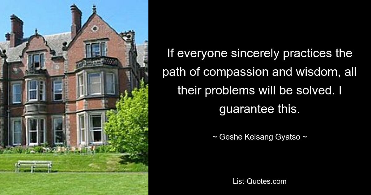 If everyone sincerely practices the path of compassion and wisdom, all their problems will be solved. I guarantee this. — © Geshe Kelsang Gyatso