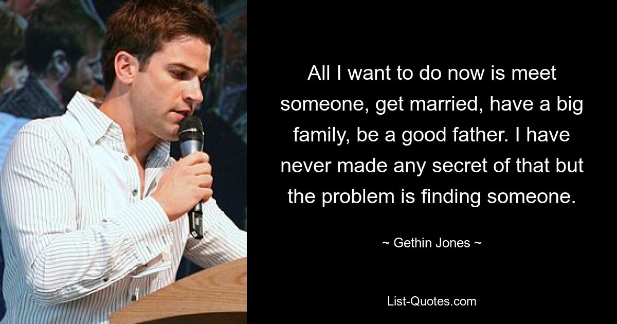 All I want to do now is meet someone, get married, have a big family, be a good father. I have never made any secret of that but the problem is finding someone. — © Gethin Jones