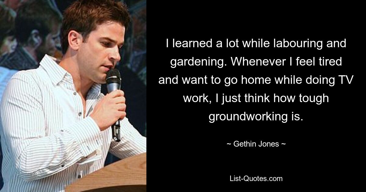 I learned a lot while labouring and gardening. Whenever I feel tired and want to go home while doing TV work, I just think how tough groundworking is. — © Gethin Jones