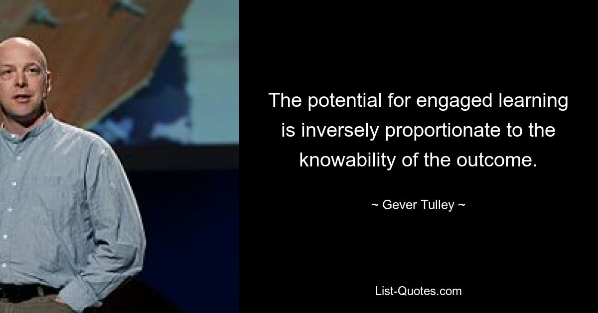 The potential for engaged learning is inversely proportionate to the knowability of the outcome. — © Gever Tulley