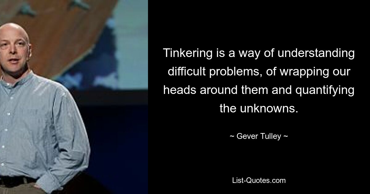 Tinkering is a way of understanding difficult problems, of wrapping our heads around them and quantifying the unknowns. — © Gever Tulley