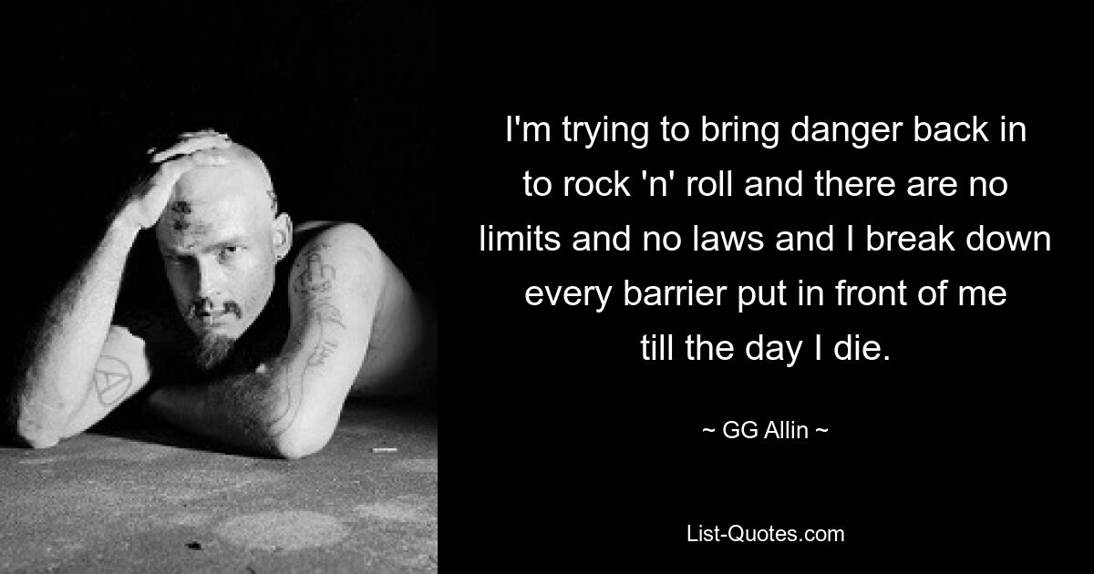 I'm trying to bring danger back in to rock 'n' roll and there are no limits and no laws and I break down every barrier put in front of me till the day I die. — © GG Allin