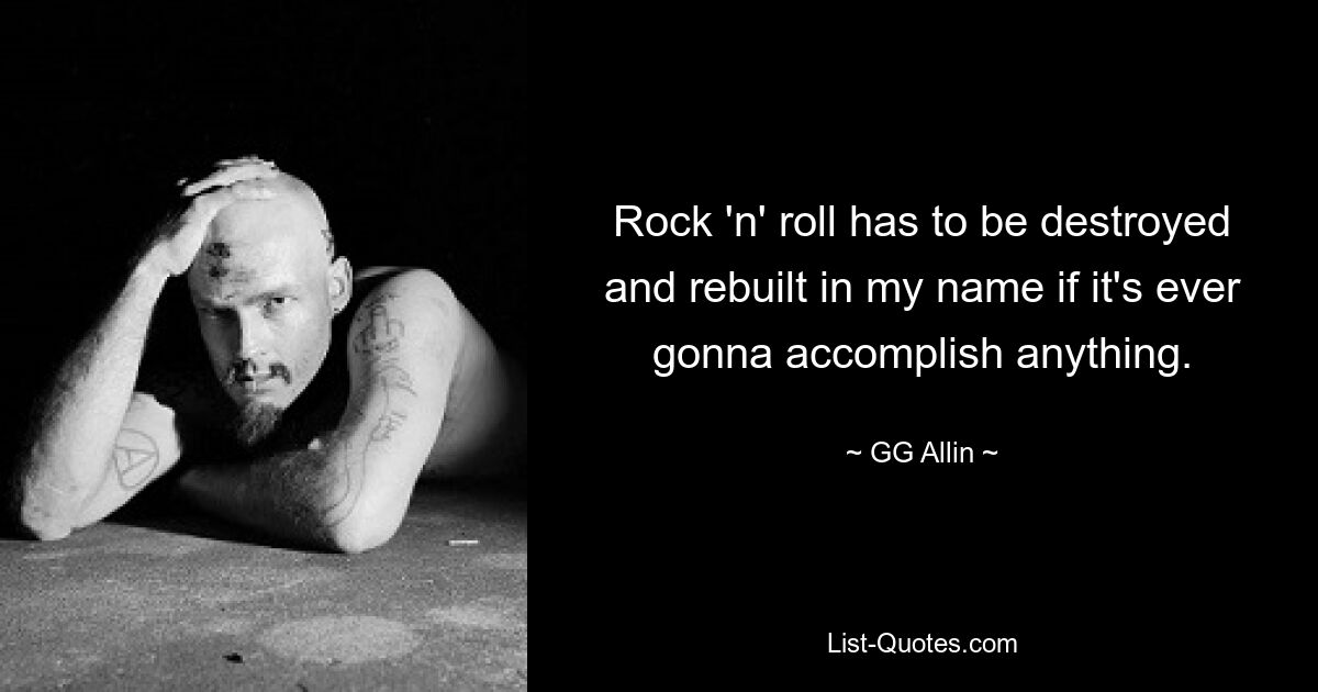 Rock 'n' roll has to be destroyed and rebuilt in my name if it's ever gonna accomplish anything. — © GG Allin