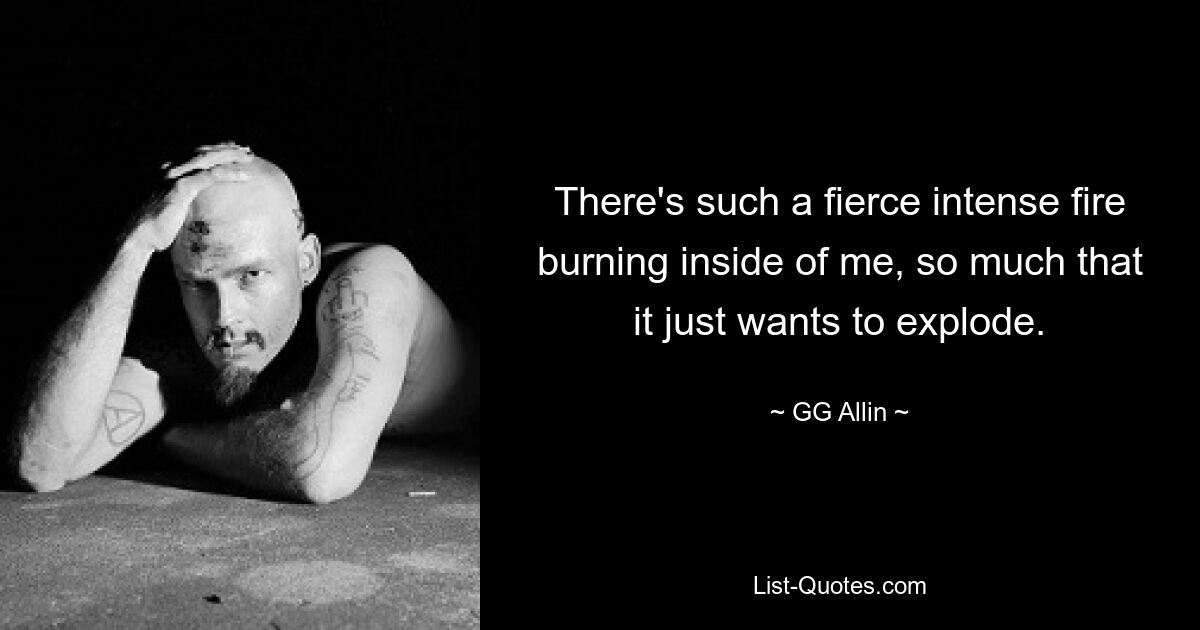 There's such a fierce intense fire burning inside of me, so much that it just wants to explode. — © GG Allin