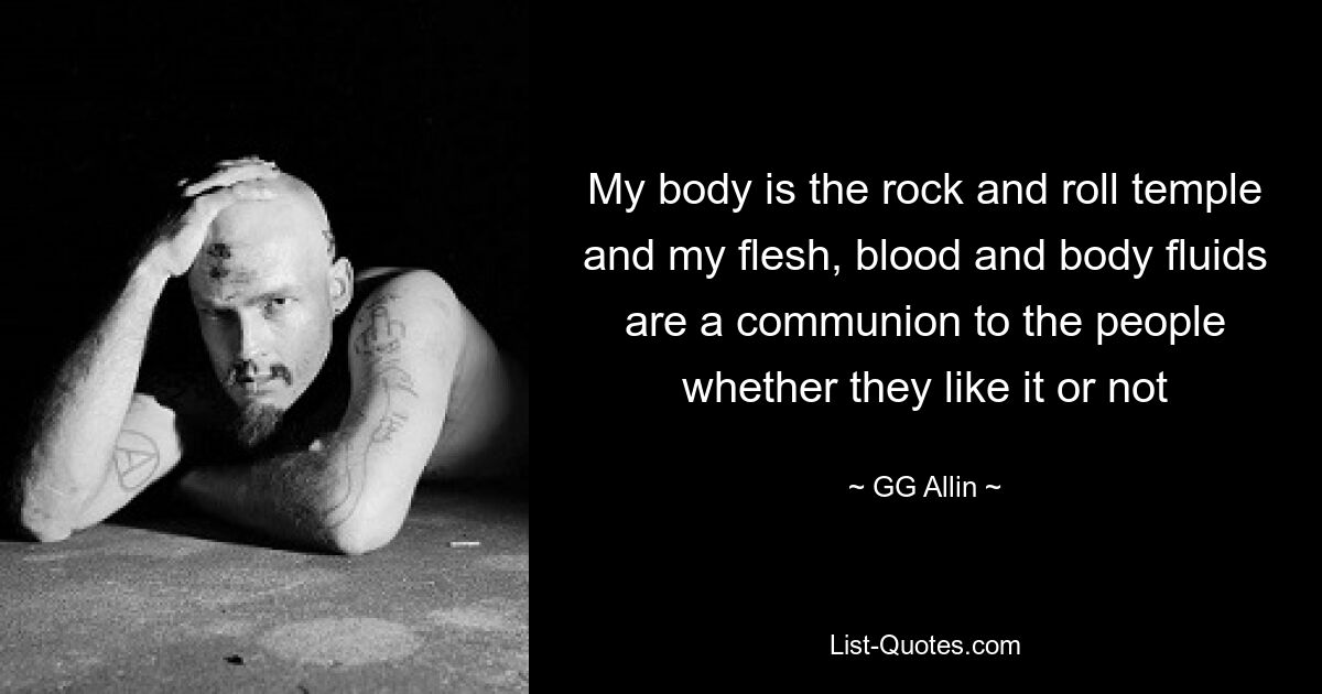 My body is the rock and roll temple and my flesh, blood and body fluids are a communion to the people whether they like it or not — © GG Allin