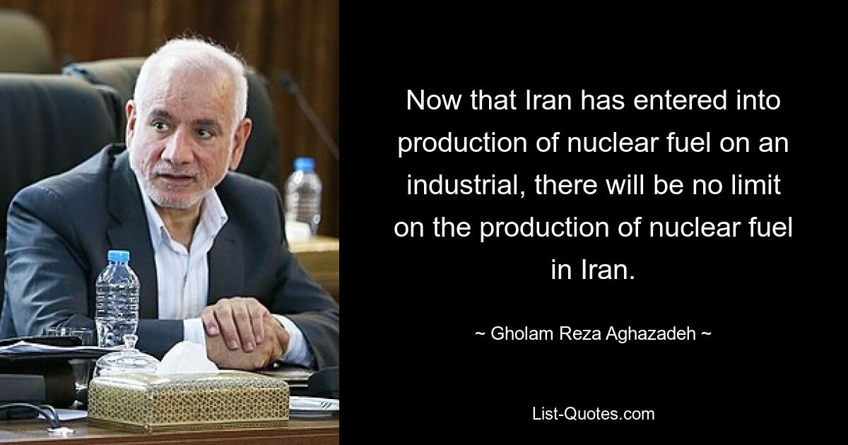 Now that Iran has entered into production of nuclear fuel on an industrial, there will be no limit on the production of nuclear fuel in Iran. — © Gholam Reza Aghazadeh