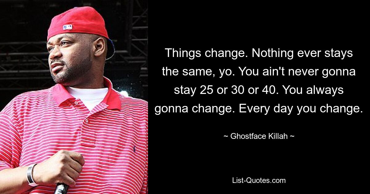 Things change. Nothing ever stays the same, yo. You ain't never gonna stay 25 or 30 or 40. You always gonna change. Every day you change. — © Ghostface Killah