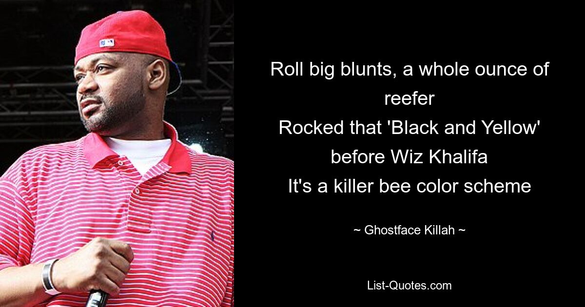 Roll big blunts, a whole ounce of reefer
Rocked that 'Black and Yellow' before Wiz Khalifa
It's a killer bee color scheme — © Ghostface Killah