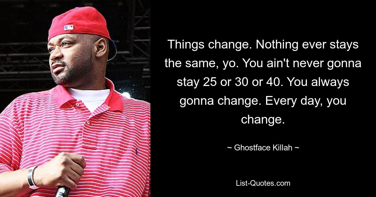 Things change. Nothing ever stays the same, yo. You ain't never gonna stay 25 or 30 or 40. You always gonna change. Every day, you change. — © Ghostface Killah