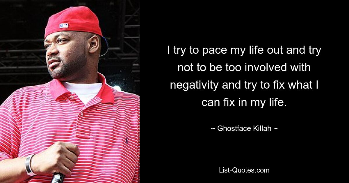 I try to pace my life out and try not to be too involved with negativity and try to fix what I can fix in my life. — © Ghostface Killah