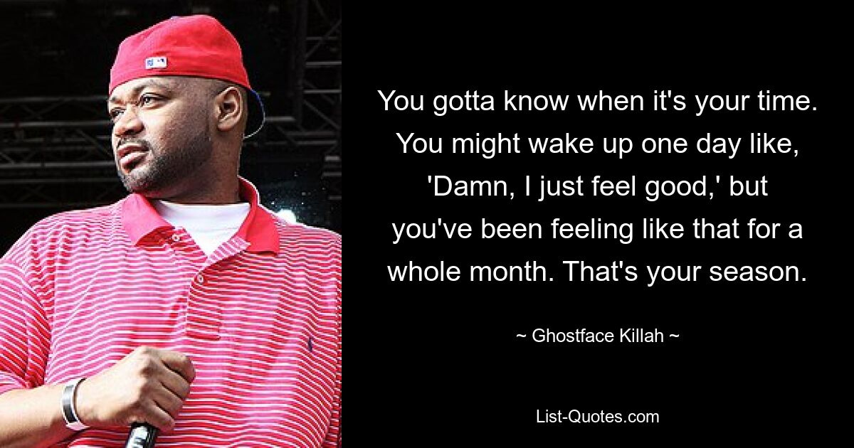 You gotta know when it's your time. You might wake up one day like, 'Damn, I just feel good,' but you've been feeling like that for a whole month. That's your season. — © Ghostface Killah