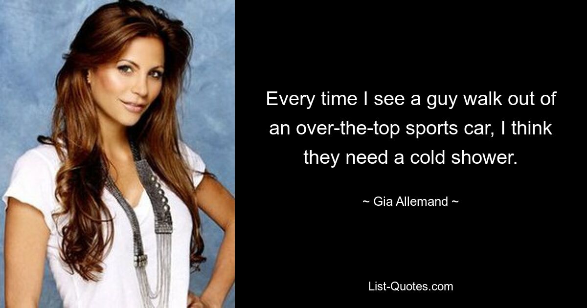 Every time I see a guy walk out of an over-the-top sports car, I think they need a cold shower. — © Gia Allemand