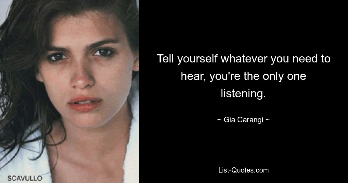 Tell yourself whatever you need to hear, you're the only one listening. — © Gia Carangi