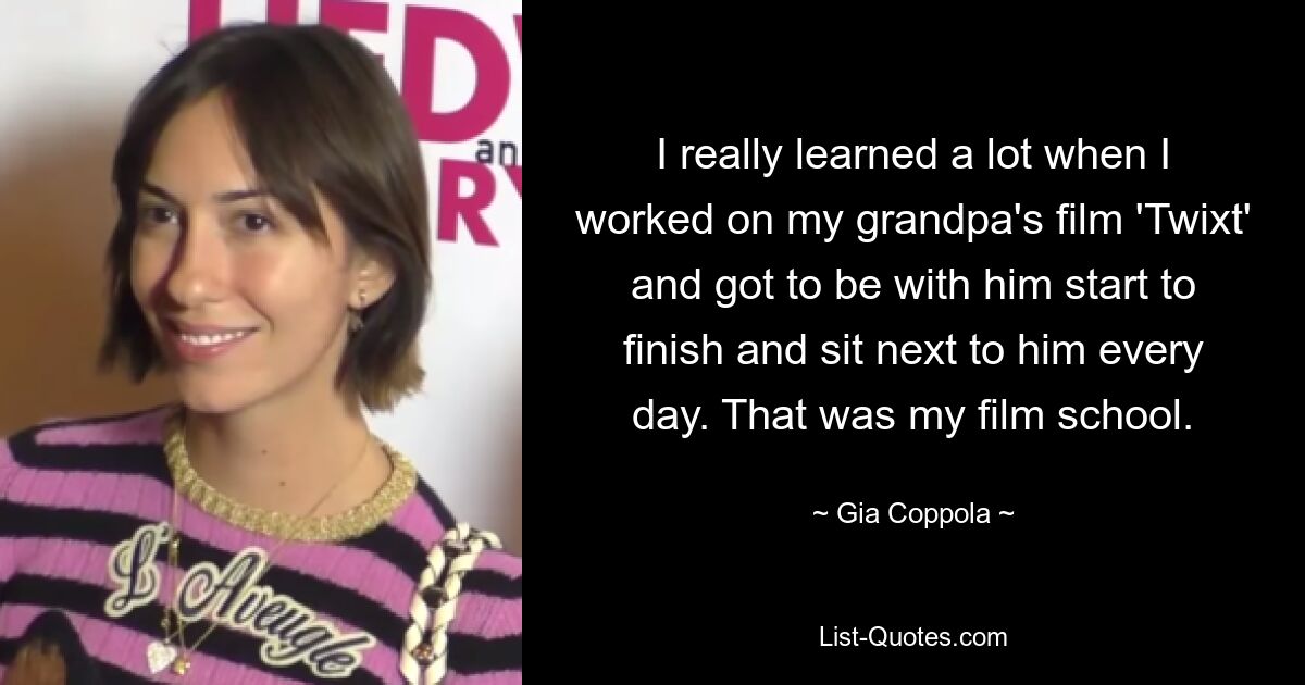 I really learned a lot when I worked on my grandpa's film 'Twixt' and got to be with him start to finish and sit next to him every day. That was my film school. — © Gia Coppola