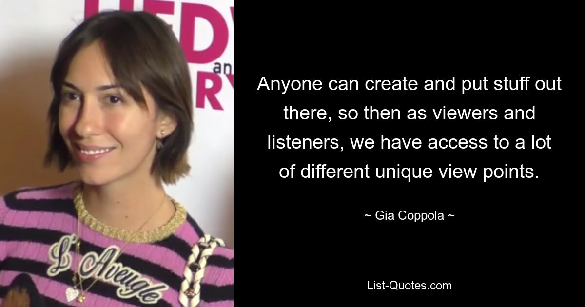 Anyone can create and put stuff out there, so then as viewers and listeners, we have access to a lot of different unique view points. — © Gia Coppola