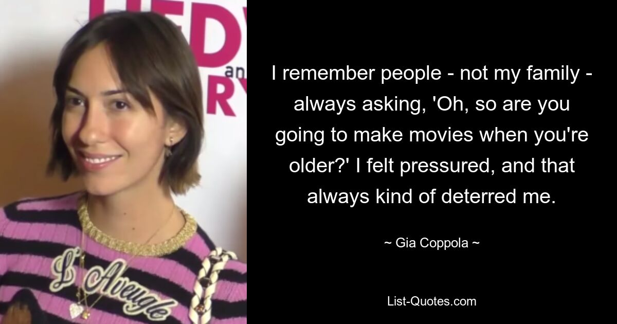 I remember people - not my family - always asking, 'Oh, so are you going to make movies when you're older?' I felt pressured, and that always kind of deterred me. — © Gia Coppola