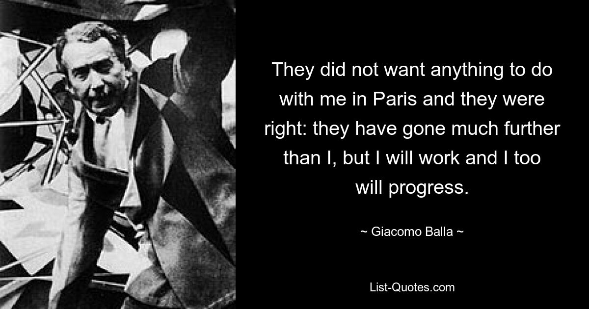 They did not want anything to do with me in Paris and they were right: they have gone much further than I, but I will work and I too will progress. — © Giacomo Balla