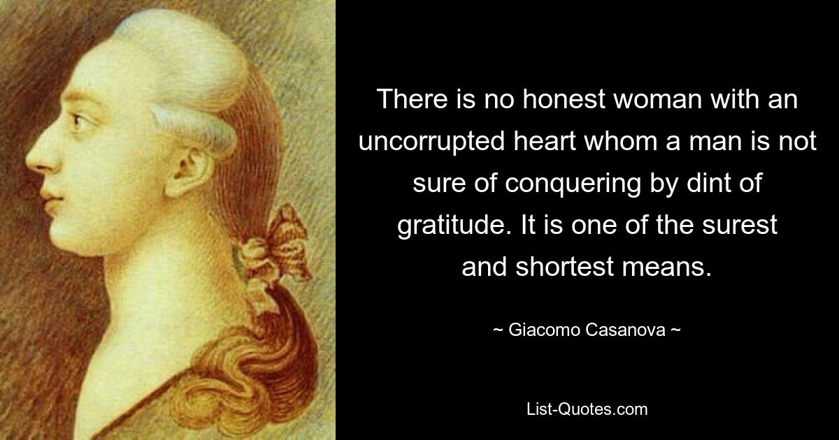 There is no honest woman with an uncorrupted heart whom a man is not sure of conquering by dint of gratitude. It is one of the surest and shortest means. — © Giacomo Casanova