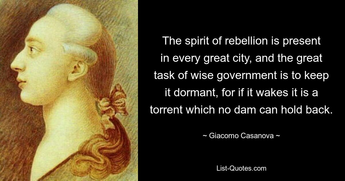 The spirit of rebellion is present in every great city, and the great task of wise government is to keep it dormant, for if it wakes it is a torrent which no dam can hold back. — © Giacomo Casanova