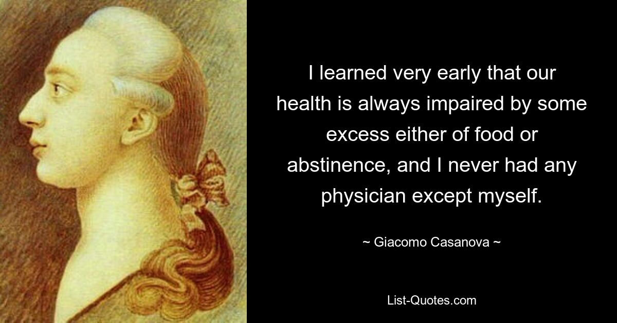 I learned very early that our health is always impaired by some excess either of food or abstinence, and I never had any physician except myself. — © Giacomo Casanova