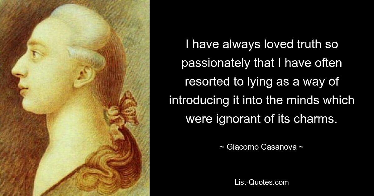 I have always loved truth so passionately that I have often resorted to lying as a way of introducing it into the minds which were ignorant of its charms. — © Giacomo Casanova