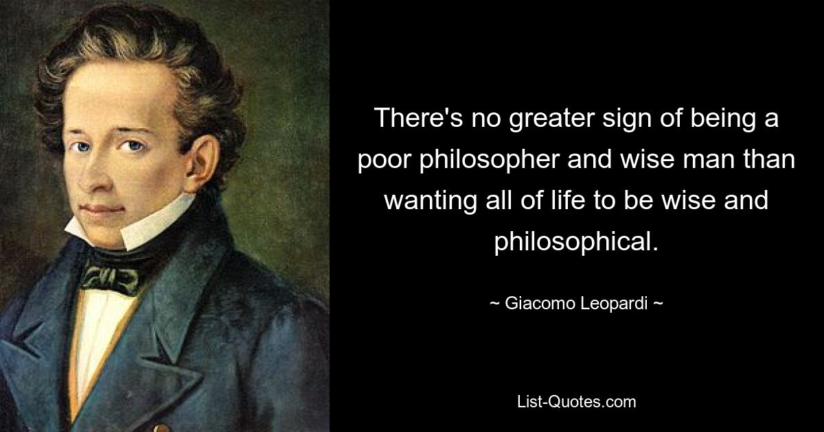 There's no greater sign of being a poor philosopher and wise man than wanting all of life to be wise and philosophical. — © Giacomo Leopardi