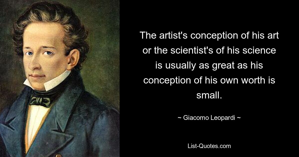 The artist's conception of his art or the scientist's of his science is usually as great as his conception of his own worth is small. — © Giacomo Leopardi