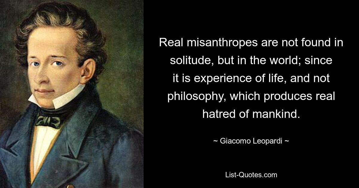 Real misanthropes are not found in solitude, but in the world; since it is experience of life, and not philosophy, which produces real hatred of mankind. — © Giacomo Leopardi