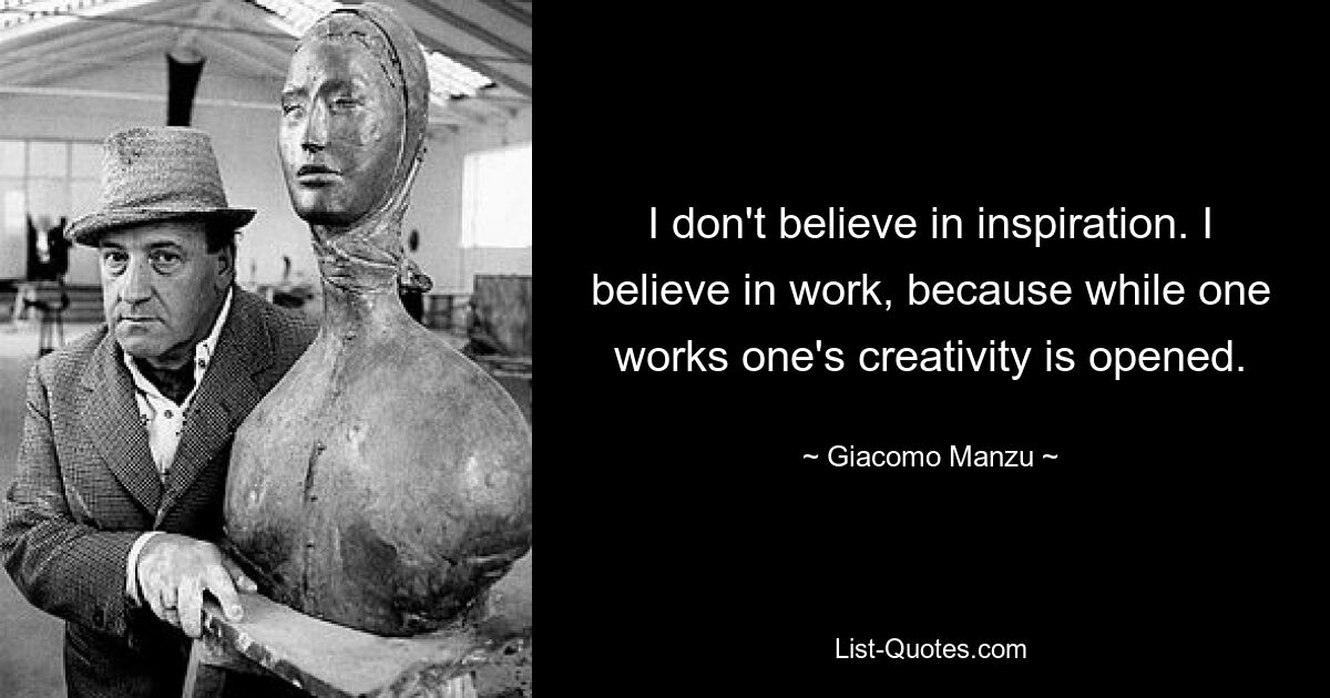 I don't believe in inspiration. I believe in work, because while one works one's creativity is opened. — © Giacomo Manzu