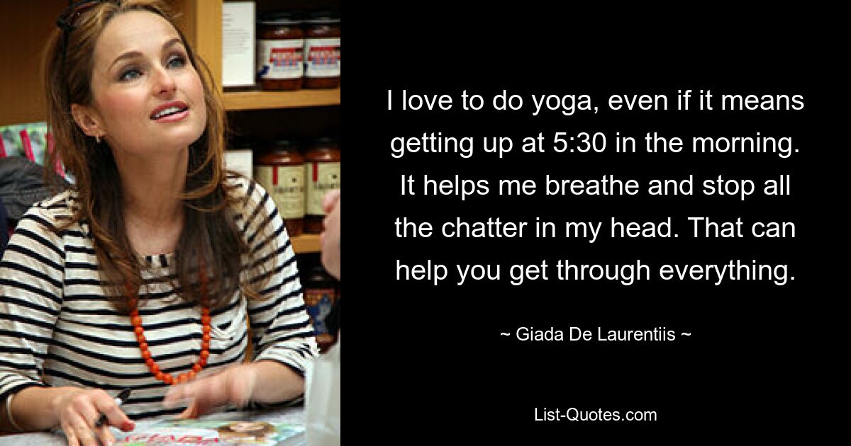 I love to do yoga, even if it means getting up at 5:30 in the morning. It helps me breathe and stop all the chatter in my head. That can help you get through everything. — © Giada De Laurentiis