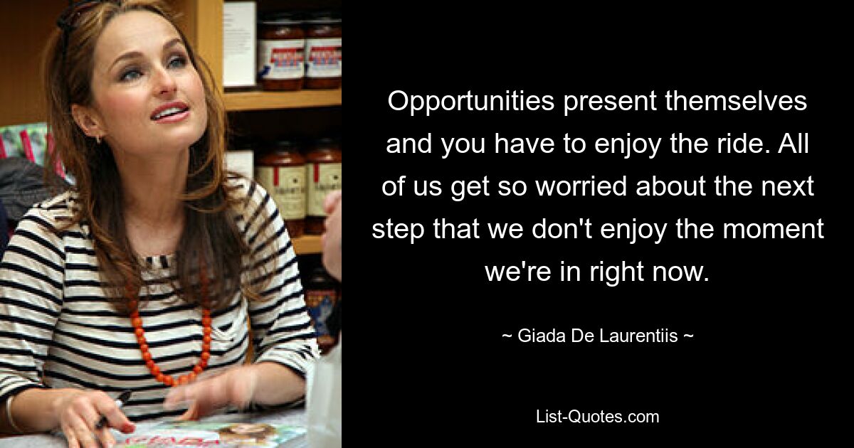 Opportunities present themselves and you have to enjoy the ride. All of us get so worried about the next step that we don't enjoy the moment we're in right now. — © Giada De Laurentiis