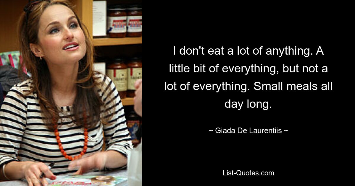 I don't eat a lot of anything. A little bit of everything, but not a lot of everything. Small meals all day long. — © Giada De Laurentiis